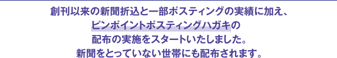 創刊以来の新聞折込と一部ポスティングの実績に加え、平成28年10月よりピンポイントポスティングハガキの配布の実施をスタートいたしました。新聞をとっていない世帯にも配布されます。