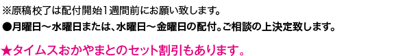 ●毎週金曜日までの校了分… 翌々週の月〜水曜日●毎週水曜日までの校了分… 翌週の水〜金曜日 の配布となります。